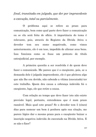 157
final, transitada em julgado, que der por improcedente
a execução, total ou parcialmente.
O problema aqui se refere ao prazo para
comunicação, bem como qual parte deve fazer a comunicação
ou se ela será feita de ofício. A importância do tema é
relevante, pois, através do Registro da Dívida Ativa o
devedor tem seu nome negativado, como vimos
anteriormente, ele é em tese, impedido de alienar seus bens.
Isso funciona como se fosse um protesto de título
extrajudicial, por exemplo.
A primeira questão a ser resolvida é de quem deve
fazer o comunicado. Me parece que é o exeqüente, pois, se a
demanda dele é julgada improcedente, ele é que pleiteou algo
que não lhe era devido, não cabendo a vítima (executado) ter
este trabalho. Quem deu causa a cobrança indevida foi o
exeqüente, logo, ele que retire a causa.
Com relação ao tempo que deve fazer isto não existe
previsão legal, portanto, entendemos que é num prazo
razoável. Mais qual este prazo? Se o devedor tem 5 (cinco)
dias para nomear um bem à penhora após sua citação, me
parece lógico dar o mesmo prazo para o exeqüente baixar a
inscrição negativa indevida do executado na Dívida Ativa. E
se não o fizer?
 