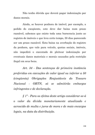 158
Não tenho dúvida que deverá pagar indenização por
danos morais.
Ainda, se houver penhora de imóvel, por exemplo, a
pedido do exeqüente, este deve dar baixa num prazo
razoável, sabemos que existe toda uma burocracia junto ao
registro de imóveis e que leva certo tempo, 30 dias parecendo
ser um prazo razoável. Esta baixa na averbação do registro
da penhora, que vale para veículo, quotas sociais, imóveis,
não impedirá o executado de pleitear indenização por
eventuais danos materiais e morais causados pela restrição
ilegal em seus bens.
Art. 34 - Das sentenças de primeira instância
proferidas em execuções de valor igual ou inferior a 50
(cinqüenta) Obrigações Reajustáveis do Tesouro
Nacional - ORTN, só se admitirão embargos
infringentes e de declaração.
§ 1º - Para os efeitos deste artigo considerar-se-á
o valor da dívida monetariamente atualizado e
acrescido de multa e juros de mora e de mais encargos
legais, na data da distribuição.
 