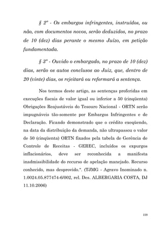 159
§ 2º - Os embargos infringentes, instruídos, ou
não, com documentos novos, serão deduzidos, no prazo
de 10 (dez) dias perante o mesmo Juízo, em petição
fundamentada.
§ 3º - Ouvido o embargado, no prazo de 10 (dez)
dias, serão os autos conclusos ao Juiz, que, dentro de
20 (vinte) dias, os rejeitará ou reformará a sentença.
Nos termos deste artigo, as sentenças proferidas em
execuções fiscais de valor igual ou inferior a 50 (cinqüenta)
Obrigações Reajustáveis do Tesouro Nacional - ORTN serão
impugnáveis tão-somente por Embargos Infringentes e de
Declaração. Ficando demonstrado que o crédito exeqüendo,
na data da distribuição da demanda, não ultrapassou o valor
de 50 (cinqüenta) ORTN fixados pela tabela de Gerência de
Controle de Receitas - GEREC, incluídos os expurgos
inflacionários, deve ser reconhecida a manifesta
inadmissibilidade do recurso de apelação manejado. Recurso
conhecido, mas desprovido.". (TJMG - Agravo Inominado n.
1.0024.05.877474-6/002, rel. Des. ALBERGARIA COSTA, DJ
11.10.2006)
 
