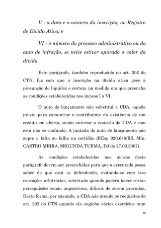 16
V - a data e o número da inscrição, no Registro
de Dívida Ativa; e
VI - o número do processo administrativo ou do
auto de infração, se neles estiver apurado o valor da
dívida.
Este parágrafo, também reproduzido no art. 202 do
CTN, faz com que a inscrição na dívida ativa gere a
presunção de liquidez e certeza na medida em que preencha
as condições estabelecidas nos incisos I a VI.
O auto de lançamento não substitui a CDA, aquele
presta para comunicar o contribuinte da existência de um
crédito em aberto, sendo anterior a emissão da CDA e com
esta não se confunde. A juntada do auto de lançamento não
supre a falta ou falha na certidão (REsp 920.640/RS, Min.
CASTRO MEIRA, SEGUNDA TURMA, DJ de 27.06.2007).
As condições estabelecidas nos incisos deste
parágrafo devem ser preenchidas para que o executado possa
saber do que está se defendendo, evitando-se com isso
execuções arbitrárias, sobretudo quando poderá haver certas
perseguições senão impossíveis, difíceis de serem provadas.
Desta forma, por exemplo, a CDA não atende os requisitos do
art. 202 do CTN quando ela engloba vários exercícios num
 