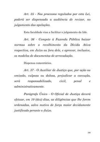 160
Art. 35 - Nos processos regulados por esta Lei,
poderá ser dispensada a audiência de revisor, no
julgamento das apelações.
Esta faculdade visa a facilitar o julgamento da lide.
Art. 36 - Compete à Fazenda Pública baixar
normas sobre o recolhimento da Dívida Ativa
respectiva, em Juízo ou fora dele, e aprovar, inclusive,
os modelos de documentos de arrecadação.
Dispensa comentários.
Art. 37 - O Auxiliar de Justiça que, por ação ou
omissão, culposa ou dolosa, prejudicar a execução,
será responsabilizado, civil, penal e
administrativamente.
Parágrafo Único - O Oficial de Justiça deverá
efetuar, em 10 (dez) dias, as diligências que lhe forem
ordenadas, salvo motivo de força maior devidamente
justificado perante o Juízo.
 