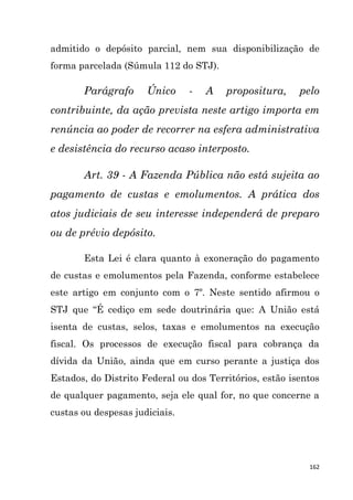 162
admitido o depósito parcial, nem sua disponibilização de
forma parcelada (Súmula 112 do STJ).
Parágrafo Único - A propositura, pelo
contribuinte, da ação prevista neste artigo importa em
renúncia ao poder de recorrer na esfera administrativa
e desistência do recurso acaso interposto.
Art. 39 - A Fazenda Pública não está sujeita ao
pagamento de custas e emolumentos. A prática dos
atos judiciais de seu interesse independerá de preparo
ou de prévio depósito.
Esta Lei é clara quanto à exoneração do pagamento
de custas e emolumentos pela Fazenda, conforme estabelece
este artigo em conjunto com o 7º. Neste sentido afirmou o
STJ que “É cediço em sede doutrinária que: A União está
isenta de custas, selos, taxas e emolumentos na execução
fiscal. Os processos de execução fiscal para cobrança da
dívida da União, ainda que em curso perante a justiça dos
Estados, do Distrito Federal ou dos Territórios, estão isentos
de qualquer pagamento, seja ele qual for, no que concerne a
custas ou despesas judiciais.
 