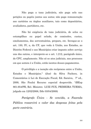 163
Não paga a taxa judiciária, não paga selo nas
petições ou papéis juntos aos autos; não paga remuneração
aos cartórios ou órgãos auxiliares, tais como depositários,
avaliadores, partidores, etc.
Não há exigência de taxa judiciária, de selos ou
estampilhas ou papel selado, de comissões, custas,
emolumentos, dos serventuários, preparo, etc. Invoque-se o
art. 150, IV, a, da CF, que veda à União, aos Estados, ao
Distrito Federal e aos Municípios criar imposto sobre serviço
uns dos outros, e interprete-se o art. 1.212, parágrafo único,
do CPC, amplamente. Não só os atos judiciais, nos processos
em que autora é a União, estão isentos desses pagamentos.
O privilégio e a isenção são recíprocos entre a União,
Estados e Municípios." (José da Silva Pacheco, in
Comentários à Lei de Execução Fiscal, Ed. Saraiva, 7ª ed.,
2000, São Paulo) Recurso especial desprovido. “(REsp
861.954/PR, Rel. Ministro LUIZ FUX, PRIMEIRA TURMA,
julgado em 12/02/2008, DJe 03/04/2008)
Parágrafo Único - Se vencida, a Fazenda
Pública ressarcirá o valor das despesas feitas pela
parte contrária.
 