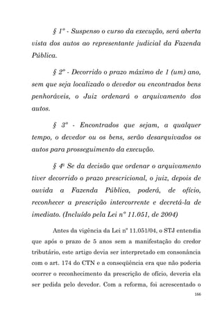 166
§ 1º - Suspenso o curso da execução, será aberta
vista dos autos ao representante judicial da Fazenda
Pública.
§ 2º - Decorrido o prazo máximo de 1 (um) ano,
sem que seja localizado o devedor ou encontrados bens
penhoráveis, o Juiz ordenará o arquivamento dos
autos.
§ 3º - Encontrados que sejam, a qualquer
tempo, o devedor ou os bens, serão desarquivados os
autos para prosseguimento da execução.
§ 4o
Se da decisão que ordenar o arquivamento
tiver decorrido o prazo prescricional, o juiz, depois de
ouvida a Fazenda Pública, poderá, de ofício,
reconhecer a prescrição intercorrente e decretá-la de
imediato. (Incluído pela Lei nº 11.051, de 2004)
Antes da vigência da Lei nº 11.051/04, o STJ entendia
que após o prazo de 5 anos sem a manifestação do credor
tributário, este artigo devia ser interpretado em consonância
com o art. 174 do CTN e a conseqüência era que não poderia
ocorrer o reconhecimento da prescrição de ofício, deveria ela
ser pedida pelo devedor. Com a reforma, foi acrescentado o
 