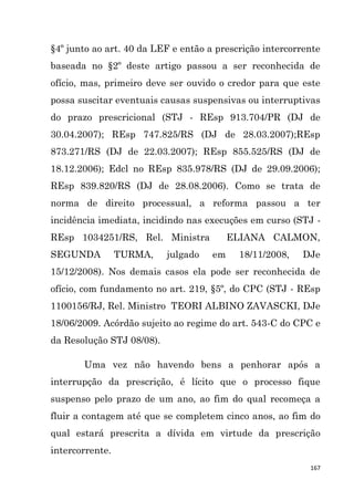 167
§4º junto ao art. 40 da LEF e então a prescrição intercorrente
baseada no §2º deste artigo passou a ser reconhecida de
ofício, mas, primeiro deve ser ouvido o credor para que este
possa suscitar eventuais causas suspensivas ou interruptivas
do prazo prescricional (STJ - REsp 913.704/PR (DJ de
30.04.2007); REsp 747.825/RS (DJ de 28.03.2007);REsp
873.271/RS (DJ de 22.03.2007); REsp 855.525/RS (DJ de
18.12.2006); Edcl no REsp 835.978/RS (DJ de 29.09.2006);
REsp 839.820/RS (DJ de 28.08.2006). Como se trata de
norma de direito processual, a reforma passou a ter
incidência imediata, incidindo nas execuções em curso (STJ -
REsp 1034251/RS, Rel. Ministra ELIANA CALMON,
SEGUNDA TURMA, julgado em 18/11/2008, DJe
15/12/2008). Nos demais casos ela pode ser reconhecida de
ofício, com fundamento no art. 219, §5º, do CPC (STJ - REsp
1100156/RJ, Rel. Ministro TEORI ALBINO ZAVASCKI, DJe
18/06/2009. Acórdão sujeito ao regime do art. 543-C do CPC e
da Resolução STJ 08/08).
Uma vez não havendo bens a penhorar após a
interrupção da prescrição, é lícito que o processo fique
suspenso pelo prazo de um ano, ao fim do qual recomeça a
fluir a contagem até que se completem cinco anos, ao fim do
qual estará prescrita a dívida em virtude da prescrição
intercorrente.
 