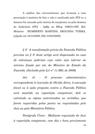 168
A análise das circunstâncias que levaram a esta
prescrição é matéria de fato e não é analisada pelo STJ se a
demora foi causada pela inércia do exeqüente ou pela demora
do Judiciário (STJ - AgRg no REsp 1090311/SP, Rel.
Ministro HUMBERTO MARTINS, SEGUNDA TURMA,
julgado em 16/12/2008, DJe 04/02/2009).
§ 5o
A manifestação prévia da Fazenda Pública
prevista no § 4o
deste artigo será dispensada no caso
de cobranças judiciais cujo valor seja inferior ao
mínimo fixado por ato do Ministro de Estado da
Fazenda. (Incluído pela Lei nº 11.960, de 2009)
Art. 41 - O processo administrativo
correspondente à inscrição de Dívida Ativa, à execução
fiscal ou à ação proposta contra a Fazenda Pública
será mantido na repartição competente, dele se
extraindo as cópias autenticadas ou certidões, que
forem requeridas pelas partes ou requisitadas pelo
Juiz ou pelo Ministério Público.
Parágrafo Único - Mediante requisição do Juiz
à repartição competente, com dia e hora previamente
 