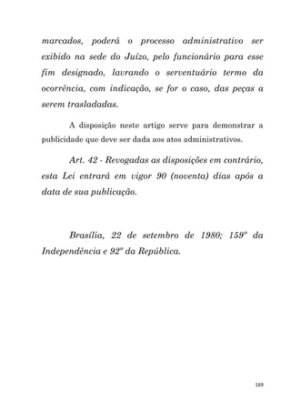 169
marcados, poderá o processo administrativo ser
exibido na sede do Juízo, pelo funcionário para esse
fim designado, lavrando o serventuário termo da
ocorrência, com indicação, se for o caso, das peças a
serem trasladadas.
A disposição neste artigo serve para demonstrar a
publicidade que deve ser dada aos atos administrativos.
Art. 42 - Revogadas as disposições em contrário,
esta Lei entrará em vigor 90 (noventa) dias após a
data de sua publicação.
Brasília, 22 de setembro de 1980; 159º da
Independência e 92º da República.
 