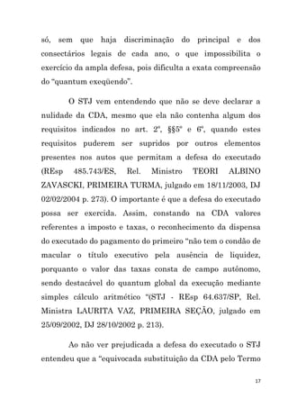 17
só, sem que haja discriminação do principal e dos
consectários legais de cada ano, o que impossibilita o
exercício da ampla defesa, pois dificulta a exata compreensão
do “quantum exeqüendo”.
O STJ vem entendendo que não se deve declarar a
nulidade da CDA, mesmo que ela não contenha algum dos
requisitos indicados no art. 2º, §§5º e 6º, quando estes
requisitos puderem ser supridos por outros elementos
presentes nos autos que permitam a defesa do executado
(REsp 485.743/ES, Rel. Ministro TEORI ALBINO
ZAVASCKI, PRIMEIRA TURMA, julgado em 18/11/2003, DJ
02/02/2004 p. 273). O importante é que a defesa do executado
possa ser exercida. Assim, constando na CDA valores
referentes a imposto e taxas, o reconhecimento da dispensa
do executado do pagamento do primeiro “não tem o condão de
macular o título executivo pela ausência de liquidez,
porquanto o valor das taxas consta de campo autônomo,
sendo destacável do quantum global da execução mediante
simples cálculo aritmético “(STJ - REsp 64.637/SP, Rel.
Ministra LAURITA VAZ, PRIMEIRA SEÇÃO, julgado em
25/09/2002, DJ 28/10/2002 p. 213).
Ao não ver prejudicada a defesa do executado o STJ
entendeu que a “equivocada substituição da CDA pelo Termo
 