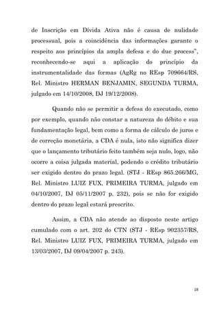 18
de Inscrição em Dívida Ativa não é causa de nulidade
processual, pois a coincidência das informações garante o
respeito aos princípios da ampla defesa e do due process”,
reconhecendo-se aqui a aplicação do princípio da
instrumentalidade das formas (AgRg no REsp 709664/RS,
Rel. Ministro HERMAN BENJAMIN, SEGUNDA TURMA,
julgado em 14/10/2008, DJ 19/12/2008).
Quando não se permitir a defesa do executado, como
por exemplo, quando não constar a natureza do débito e sua
fundamentação legal, bem como a forma de cálculo de juros e
de correção monetária, a CDA é nula, isto não significa dizer
que o lançamento tributário feito também seja nulo, logo, não
ocorre a coisa julgada material, podendo o crédito tributário
ser exigido dentro do prazo legal. (STJ - REsp 865.266/MG,
Rel. Ministro LUIZ FUX, PRIMEIRA TURMA, julgado em
04/10/2007, DJ 05/11/2007 p. 232), pois se não for exigido
dentro do prazo legal estará prescrito.
Assim, a CDA não atende ao disposto neste artigo
cumulado com o art. 202 do CTN (STJ - REsp 902357/RS,
Rel. Ministro LUIZ FUX, PRIMEIRA TURMA, julgado em
13/03/2007, DJ 09/04/2007 p. 243).
 