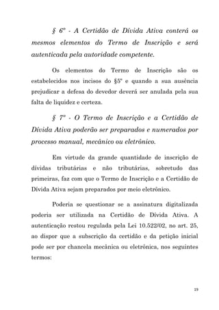 19
§ 6º - A Certidão de Dívida Ativa conterá os
mesmos elementos do Termo de Inscrição e será
autenticada pela autoridade competente.
Os elementos do Termo de Inscrição são os
estabelecidos nos incisos do §5º e quando a sua ausência
prejudicar a defesa do devedor deverá ser anulada pela sua
falta de liquidez e certeza.
§ 7º - O Termo de Inscrição e a Certidão de
Dívida Ativa poderão ser preparados e numerados por
processo manual, mecânico ou eletrônico.
Em virtude da grande quantidade de inscrição de
dívidas tributárias e não tributárias, sobretudo das
primeiras, faz com que o Termo de Inscrição e a Certidão de
Dívida Ativa sejam preparados por meio eletrônico.
Poderia se questionar se a assinatura digitalizada
poderia ser utilizada na Certidão de Dívida Ativa. A
autenticação restou regulada pela Lei 10.522/02, no art. 25,
ao dispor que a subscrição da certidão e da petição inicial
pode ser por chancela mecânica ou eletrônica, nos seguintes
termos:
 