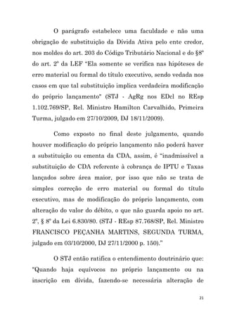 21
O parágrafo estabelece uma faculdade e não uma
obrigação de substituição da Dívida Ativa pelo ente credor,
nos moldes do art. 203 do Código Tributário Nacional e do §8º
do art. 2º da LEF “Ela somente se verifica nas hipóteses de
erro material ou formal do título executivo, sendo vedada nos
casos em que tal substituição implica verdadeira modificação
do próprio lançamento" (STJ - AgRg nos EDcl no REsp
1.102.769/SP, Rel. Ministro Hamilton Carvalhido, Primeira
Turma, julgado em 27/10/2009, DJ 18/11/2009).
Como exposto no final deste julgamento, quando
houver modificação do próprio lançamento não poderá haver
a substituição ou ementa da CDA, assim, é “inadmissível a
substituição de CDA referente à cobrança de IPTU e Taxas
lançados sobre área maior, por isso que não se trata de
simples correção de erro material ou formal do título
executivo, mas de modificação do próprio lançamento, com
alteração do valor do débito, o que não guarda apoio no art.
2º, § 8º da Lei 6.830/80. (STJ - REsp 87.768/SP, Rel. Ministro
FRANCISCO PEÇANHA MARTINS, SEGUNDA TURMA,
julgado em 03/10/2000, DJ 27/11/2000 p. 150).”
O STJ então ratifica o entendimento doutrinário que:
"Quando haja equívocos no próprio lançamento ou na
inscrição em dívida, fazendo-se necessária alteração de
 