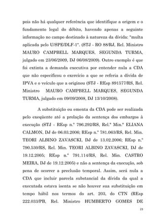 23
pois não há qualquer referência que identifique a origem e o
fundamento legal do débito, havendo apenas a seguinte
informação no campo destinado à natureza da dívida: "multa
aplicada pelo U/SPE/DLF-1". (STJ - RO 88/RJ, Rel. Ministro
MAURO CAMPBELL MARQUES, SEGUNDA TURMA,
julgado em 23/06/2009, DJ 06/08/2009). Outro exemplo é que
foi extinta a demanda executiva por entender nula a CDA
que não especificou o exercício a que se referia a dívida de
IPVA e o veículo que a originou (STJ - REsp 891577/RS, Rel.
Ministro MAURO CAMPBELL MARQUES, SEGUNDA
TURMA, julgado em 09/09/2008, DJ 13/10/2008).
A substituição ou ementa da CDA pode ser realizada
pelo exeqüente até a prolação da sentença dos embargos à
execução (STJ - REsp n.º 796.292/RS, Rel.ª Min.ª ELIANA
CALMON, DJ de 06.03.2006; REsp n.º 781.063/RS, Rel. Min.
TEORI ALBINO ZAVASCKI, DJ de 13.02.2006; REsp n.º
790.530/RS, Rel. Min. TEORI ALBINO ZAVASCKI, DJ de
19.12.2005; REsp n.º 791.114/RS, Rel. Min. CASTRO
MEIRA, DJ de 19.12.2005) e não a sentença da execução, sob
pena de ocorrer a preclusão temporal. Assim, será nula a
CDA que incluir parcela substancial da dívida da qual a
executada estava isenta se não houver sua substituição em
tempo hábil nos termos do art. 203, do CTN (REsp
222.033/PB, Rel. Ministro HUMBERTO GOMES DE
 