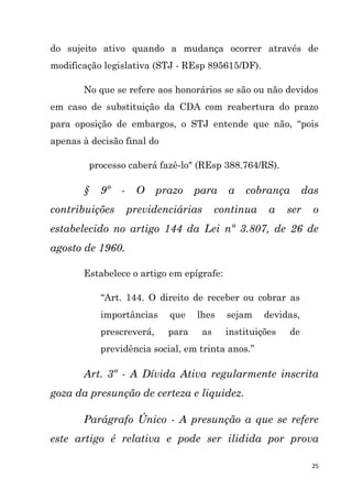 25
do sujeito ativo quando a mudança ocorrer através de
modificação legislativa (STJ - REsp 895615/DF).
No que se refere aos honorários se são ou não devidos
em caso de substituição da CDA com reabertura do prazo
para oposição de embargos, o STJ entende que não, “pois
apenas à decisão final do
processo caberá fazê-lo" (REsp 388.764/RS).
§ 9º - O prazo para a cobrança das
contribuições previdenciárias continua a ser o
estabelecido no artigo 144 da Lei nº 3.807, de 26 de
agosto de 1960.
Estabelece o artigo em epígrafe:
“Art. 144. O direito de receber ou cobrar as
importâncias que lhes sejam devidas,
prescreverá, para as instituições de
previdência social, em trinta anos.”
Art. 3º - A Dívida Ativa regularmente inscrita
goza da presunção de certeza e liquidez.
Parágrafo Único - A presunção a que se refere
este artigo é relativa e pode ser ilidida por prova
 