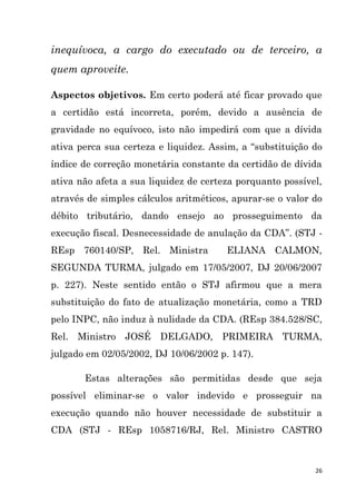 26
inequívoca, a cargo do executado ou de terceiro, a
quem aproveite.
Aspectos objetivos. Em certo poderá até ficar provado que
a certidão está incorreta, porém, devido a ausência de
gravidade no equívoco, isto não impedirá com que a dívida
ativa perca sua certeza e liquidez. Assim, a “substituição do
índice de correção monetária constante da certidão de dívida
ativa não afeta a sua liquidez de certeza porquanto possível,
através de simples cálculos aritméticos, apurar-se o valor do
débito tributário, dando ensejo ao prosseguimento da
execução fiscal. Desnecessidade de anulação da CDA”. (STJ -
REsp 760140/SP, Rel. Ministra ELIANA CALMON,
SEGUNDA TURMA, julgado em 17/05/2007, DJ 20/06/2007
p. 227). Neste sentido então o STJ afirmou que a mera
substituição do fato de atualização monetária, como a TRD
pelo INPC, não induz à nulidade da CDA. (REsp 384.528/SC,
Rel. Ministro JOSÉ DELGADO, PRIMEIRA TURMA,
julgado em 02/05/2002, DJ 10/06/2002 p. 147).
Estas alterações são permitidas desde que seja
possível eliminar-se o valor indevido e prosseguir na
execução quando não houver necessidade de substituir a
CDA (STJ - REsp 1058716/RJ, Rel. Ministro CASTRO
 