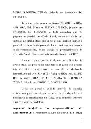27
MEIRA, SEGUNDA TURMA, julgado em 02/09/2008, DJ
03/10/2008).
Também neste mesmo sentido o STJ (EDcl no REsp
429611/SC, Rel. Ministra ELIANA CALMON, julgado em
07/12/2004, DJ 14/02/2005 p. 154) entendeu que “O
pagamento parcial de dívida fiscal, consubstanciada em
certidão de dívida ativa, não afeta a sua liquidez quando é
possível, através de simples cálculos aritméticos, apurar-se o
saldo remanescente, dando ensejo ao prosseguimento da
execução fiscal. Desnecessidade de substituição da CDA”.
Embora haja a presunção de certeza e liquidez da
dívida ativa, ela poderá ser considerada ilíquida pelo próprio
juiz de ofício, como ocorre no caso de lei declarada
inconstitucional pelo STF (STJ - AgRg no REsp 1062931/PE,
Rel. Ministro BENEDITO GONÇALVES, PRIMEIRA
TURMA, julgado em 23/02/2010, DJ 05/03/2010).
Como se percebe, quando através de cálculos
aritméticos puder se chegar ao valor da dívida, não será
necessária a substituição da CDA, esta somente ocorrerá
quando prejudicar a defesa.
Aspectos subjetivos na responsabilidade do
administrador. A responsabilidade subsidiária (STJ - REsp
 