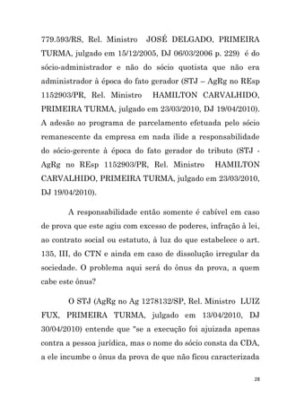 28
779.593/RS, Rel. Ministro JOSÉ DELGADO, PRIMEIRA
TURMA, julgado em 15/12/2005, DJ 06/03/2006 p. 229) é do
sócio-administrador e não do sócio quotista que não era
administrador à época do fato gerador (STJ – AgRg no REsp
1152903/PR, Rel. Ministro HAMILTON CARVALHIDO,
PRIMEIRA TURMA, julgado em 23/03/2010, DJ 19/04/2010).
A adesão ao programa de parcelamento efetuada pelo sócio
remanescente da empresa em nada ilide a responsabilidade
do sócio-gerente à época do fato gerador do tributo (STJ -
AgRg no REsp 1152903/PR, Rel. Ministro HAMILTON
CARVALHIDO, PRIMEIRA TURMA, julgado em 23/03/2010,
DJ 19/04/2010).
A responsabilidade então somente é cabível em caso
de prova que este agiu com excesso de poderes, infração à lei,
ao contrato social ou estatuto, à luz do que estabelece o art.
135, III, do CTN e ainda em caso de dissolução irregular da
sociedade. O problema aqui será do ônus da prova, a quem
cabe este ônus?
O STJ (AgRg no Ag 1278132/SP, Rel. Ministro LUIZ
FUX, PRIMEIRA TURMA, julgado em 13/04/2010, DJ
30/04/2010) entende que "se a execução foi ajuizada apenas
contra a pessoa jurídica, mas o nome do sócio consta da CDA,
a ele incumbe o ônus da prova de que não ficou caracterizada
 