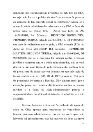 29
nenhuma das circunstâncias previstas no art. 135 do CTN,
ou seja, não houve a prática de atos 'com excesso de poderes
ou infração de lei, contrato social ou estatutos." Agora, se o
nome do sócio administrador não consta da CDA o ônus da
prova será do credor (STJ - AgRg nos EDcl no AG
1147637/MG, Rel. Ministro BENEDITO GONÇALVES,
PRIMEIRA TURMA, julgado em 09/03/2010, DJ 17/03/2010)
em caso de redirecionamento, pois, o STJ entende (EDcl no
AgRg no REsp 736.588/SP, Rel. Ministro HUMBERTO
MARTINS, SEGUNDA TURMA, julgado em 03/09/2009, DJ
22/09/2009) que se a execução for movida contra a pessoa
jurídica e também contra o sócio-administrador, não se está
dentro de um caso típico de redirecionamento, então o ônus
da prova será do executado em demonstrar que não agiu de
forma contrária ao art. 135, III, do CTN porque a CDA goza
da presunção de certeza e liquidez. Não concordamos que a
execução possa ser movida diretamente contra a pessoa
jurídica e a física do sócio-administrador porque a
responsabilidade do sócio-administrador é subsidiária e não
solidária.
Merece destaque o fato que “a inclusão do nome do
sócio na CDA apenas gera presunção de veracidade se
houver processo administrativo prévio, de sorte que, não
havendo tal procedimento, não há inversão do ônus da prova
 