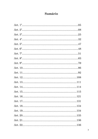 3
Sumário
Art. 1º.............................................................................05
Art. 2º.............................................................................08
Art. 3º.............................................................................25
Art. 4º.............................................................................32
Art. 5º.............................................................................47
Art. 6º.............................................................................48
Art. 7º.............................................................................51
Art. 8º.............................................................................63
Art. 9º.............................................................................79
Art. 10............................................................................86
Art. 11............................................................................92
Art. 12..........................................................................108
Art. 13..........................................................................111
Art. 14..........................................................................114
Art. 15..........................................................................115
Art. 16..........................................................................121
Art. 17..........................................................................131
Art. 18..........................................................................134
Art. 19..........................................................................134
Art. 20..........................................................................135
Art. 21..........................................................................136
Art. 22..........................................................................136
 
