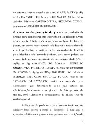 31
ou estatuto, segundo estabelece o art. 135, III, do CTN (AgRg
no Ag 1058751/RS, Rel. Ministra ELIANA CALMON, Rel. p/
Acórdão Ministro CASTRO MEIRA, SEGUNDA TURMA,
julgado em 19/11/2009, DJ 23/04/2010).
O momento da produção de provas. A produção de
provas para demonstrar que incerteza ou iliquidez da dívida
normalmente é feita após a penhora de bens do devedor,
porém, em certos casos, quando não houver a necessidade de
dilação probatória, a matéria puder ser conhecida de ofício
pelo julgador e não havendo penhora, esta prova poderá ser
apresentada através da exceção de pré-executividade (STJ -
AgRg no Ag 1246237/ES, Rel. Ministro BENEDITO
GONÇALVES, PRIMEIRA TURMA, julgado em 20/05/2010,
DJ 27/05/2010; AgRg no REsp 1092313/RJ, Rel. Ministro
HERMAN BENJAMIN, SEGUNDA TURMA, julgado em
28/04/2009, DJ 25/05/2009), assim por exemplo, para
demonstrar que determinado sócio não estava na
administração durante o surgimento do fato gerador do
tributo, será suficiente a apresentação de inteiro teor do
contrato social.
A dispensa da penhora no caso de suscitação de pré-
executividade ocorre porque a discussão é limitada a
questões relativas aos pressupostos processuais; condições da
 