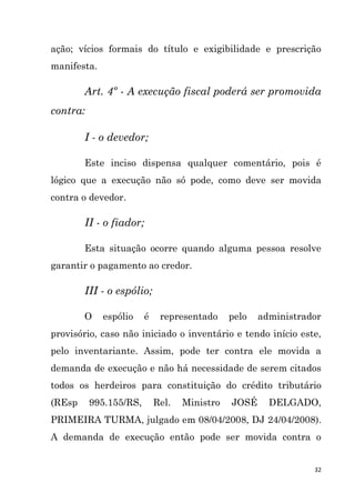 32
ação; vícios formais do título e exigibilidade e prescrição
manifesta.
Art. 4º - A execução fiscal poderá ser promovida
contra:
I - o devedor;
Este inciso dispensa qualquer comentário, pois é
lógico que a execução não só pode, como deve ser movida
contra o devedor.
II - o fiador;
Esta situação ocorre quando alguma pessoa resolve
garantir o pagamento ao credor.
III - o espólio;
O espólio é representado pelo administrador
provisório, caso não iniciado o inventário e tendo início este,
pelo inventariante. Assim, pode ter contra ele movida a
demanda de execução e não há necessidade de serem citados
todos os herdeiros para constituição do crédito tributário
(REsp 995.155/RS, Rel. Ministro JOSÉ DELGADO,
PRIMEIRA TURMA, julgado em 08/04/2008, DJ 24/04/2008).
A demanda de execução então pode ser movida contra o
 