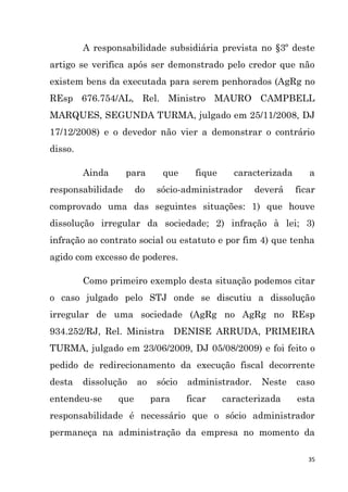 35
A responsabilidade subsidiária prevista no §3º deste
artigo se verifica após ser demonstrado pelo credor que não
existem bens da executada para serem penhorados (AgRg no
REsp 676.754/AL, Rel. Ministro MAURO CAMPBELL
MARQUES, SEGUNDA TURMA, julgado em 25/11/2008, DJ
17/12/2008) e o devedor não vier a demonstrar o contrário
disso.
Ainda para que fique caracterizada a
responsabilidade do sócio-administrador deverá ficar
comprovado uma das seguintes situações: 1) que houve
dissolução irregular da sociedade; 2) infração à lei; 3)
infração ao contrato social ou estatuto e por fim 4) que tenha
agido com excesso de poderes.
Como primeiro exemplo desta situação podemos citar
o caso julgado pelo STJ onde se discutiu a dissolução
irregular de uma sociedade (AgRg no AgRg no REsp
934.252/RJ, Rel. Ministra DENISE ARRUDA, PRIMEIRA
TURMA, julgado em 23/06/2009, DJ 05/08/2009) e foi feito o
pedido de redirecionamento da execução fiscal decorrente
desta dissolução ao sócio administrador. Neste caso
entendeu-se que para ficar caracterizada esta
responsabilidade é necessário que o sócio administrador
permaneça na administração da empresa no momento da
 