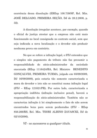 36
ocorrência dessa dissolução (EREsp 100.739/SP, Rel. Min.
JOSÉ DELGADO, PRIMEIRA SEÇÃO, DJ de 28.2.2000, p.
32).
A dissolução irregular acontece, por exemplo, quando
o oficial de justiça atestar que a empresa não está mais
funcionando no local consignada no contrato social, sem que
seja indicada a nova localização e o devedor não produzir
nenhuma prova em contrário.
No que se refere a infração legal, o STJ entendeu que
o simples não pagamento do tributo não faz presumir a
responsabilidade do sócio-administrador da sociedade
executada (REsp 1116424/BA, Rel. Ministro BENEDITO
GONÇALVES, PRIMEIRA TURMA, julgado em 03/09/2009,
DJ 16/09/2009), pois estaria tão somente caracterizada a
mora do devedor e isto não se constitui numa infração legal
(STJ – REsp 121021/PR). Por outro lado, caracterizada a
apropriação indébita (infração inclusive penal), haverá a
responsabilização do sócio-administrador. Também não se
caracteriza infração à lei simplesmente o fato de não serem
encontrados bens para serem penhorados (STJ - REsp
856.266/RS, Rel. Min. TEORI ALBINO ZAVASCKI, DJ de
02/10/2006).
VI - os sucessores a qualquer título.
 