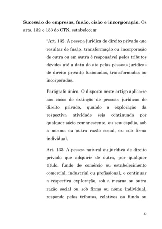 37
Sucessão de empresas, fusão, cisão e incorporação. Os
arts. 132 e 133 do CTN, estabelecem:
“Art. 132. A pessoa jurídica de direito privado que
resultar de fusão, transformação ou incorporação
de outra ou em outra é responsável pelos tributos
devidos até a data do ato pelas pessoas jurídicas
de direito privado fusionadas, transformadas ou
incorporadas.
Parágrafo único. O disposto neste artigo aplica-se
aos casos de extinção de pessoas jurídicas de
direito privado, quando a exploração da
respectiva atividade seja continuada por
qualquer sócio remanescente, ou seu espólio, sob
a mesma ou outra razão social, ou sob firma
individual.
Art. 133. A pessoa natural ou jurídica de direito
privado que adquirir de outra, por qualquer
título, fundo de comércio ou estabelecimento
comercial, industrial ou profissional, e continuar
a respectiva exploração, sob a mesma ou outra
razão social ou sob firma ou nome individual,
responde pelos tributos, relativos ao fundo ou
 
