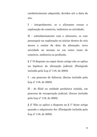 38
estabelecimento adquirido, devidos até a data do
ato:
I - integralmente, se o alienante cessar a
exploração do comércio, indústria ou atividade;
II - subsidiariamente com o alienante, se este
prosseguir na exploração ou iniciar dentro de seis
meses a contar da data da alienação, nova
atividade no mesmo ou em outro ramo de
comércio, indústria ou profissão.
§ 1º O disposto no caput deste artigo não se aplica
na hipótese de alienação judicial: (Parágrafo
incluído pela Lcp nº 118, de 2005)
I - em processo de falência; (Inciso incluído pela
Lcp nº 118, de 2005)
II - de filial ou unidade produtiva isolada, em
processo de recuperação judicial. (Inciso incluído
pela Lcp nº 118, de 2005)
§ 2º Não se aplica o disposto no § 1º deste artigo
quando o adquirente for: (Parágrafo incluído pela
Lcp nº 118, de 2005)
 