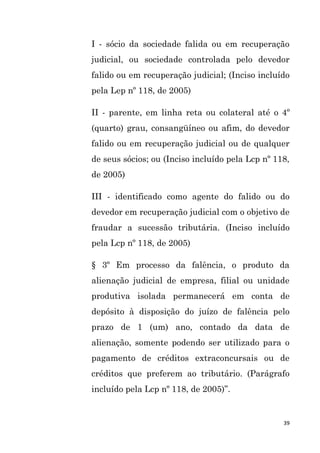 39
I - sócio da sociedade falida ou em recuperação
judicial, ou sociedade controlada pelo devedor
falido ou em recuperação judicial; (Inciso incluído
pela Lep nº 118, de 2005)
II - parente, em linha reta ou colateral até o 4º
(quarto) grau, consangüíneo ou afim, do devedor
falido ou em recuperação judicial ou de qualquer
de seus sócios; ou (Inciso incluído pela Lcp nº 118,
de 2005)
III - identificado como agente do falido ou do
devedor em recuperação judicial com o objetivo de
fraudar a sucessão tributária. (Inciso incluído
pela Lcp nº 118, de 2005)
§ 3º Em processo da falência, o produto da
alienação judicial de empresa, filial ou unidade
produtiva isolada permanecerá em conta de
depósito à disposição do juízo de falência pelo
prazo de 1 (um) ano, contado da data de
alienação, somente podendo ser utilizado para o
pagamento de créditos extraconcursais ou de
créditos que preferem ao tributário. (Parágrafo
incluído pela Lcp nº 118, de 2005)”.
 