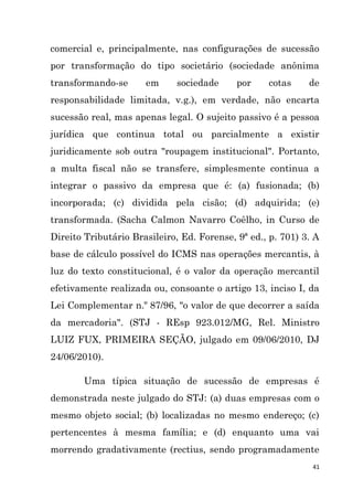 41
comercial e, principalmente, nas configurações de sucessão
por transformação do tipo societário (sociedade anônima
transformando-se em sociedade por cotas de
responsabilidade limitada, v.g.), em verdade, não encarta
sucessão real, mas apenas legal. O sujeito passivo é a pessoa
jurídica que continua total ou parcialmente a existir
juridicamente sob outra "roupagem institucional". Portanto,
a multa fiscal não se transfere, simplesmente continua a
integrar o passivo da empresa que é: (a) fusionada; (b)
incorporada; (c) dividida pela cisão; (d) adquirida; (e)
transformada. (Sacha Calmon Navarro Coêlho, in Curso de
Direito Tributário Brasileiro, Ed. Forense, 9ª ed., p. 701) 3. A
base de cálculo possível do ICMS nas operações mercantis, à
luz do texto constitucional, é o valor da operação mercantil
efetivamente realizada ou, consoante o artigo 13, inciso I, da
Lei Complementar n.º 87/96, "o valor de que decorrer a saída
da mercadoria". (STJ - REsp 923.012/MG, Rel. Ministro
LUIZ FUX, PRIMEIRA SEÇÃO, julgado em 09/06/2010, DJ
24/06/2010).
Uma típica situação de sucessão de empresas é
demonstrada neste julgado do STJ: (a) duas empresas com o
mesmo objeto social; (b) localizadas no mesmo endereço; (c)
pertencentes à mesma família; e (d) enquanto uma vai
morrendo gradativamente (rectius, sendo programadamente
 