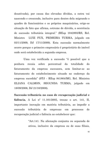 42
desativada), por causa das elevadas dívidas, a outra vai
nascendo e crescendo, inclusive para dentro dela migrando o
quadro de funcionários e os próprios maquinários, erige-se
situação de fato que afirma, estreme de dúvida, a ocorrência
de sucessão tributária integral.” (REsp 1042893/RS, Rel.
Ministro LUIZ FUX, PRIMEIRA TURMA, julgado em
03/11/2009, DJ 17/11/2009). Esta sucessão normalmente
ocorre porque o primeiro empresário é proprietário do imóvel
onde será estabelecida a segunda empresa.
Uma vez verificada a sucessão “é possível que a
penhora recaia sobre percentual da totalidade do
faturamento da empresa sucessora, sem limitar-se ao
faturamento do estabelecimento situado no endereço da
empresa sucedida” (STJ - REsp 841864/MG, Rel. Ministra
ELIANA CALMON, SEGUNDA TURMA, julgado em
18/09/2008, DJ 21/10/2008).
Sucessão tributária no caso de recuperação judicial e
falência. A Lei nº 11.101/2005, trouxe o art. 141, II,
importante inovação em matéria tributária, ao impedir a
sucessão tributária de empresas em processos de
recuperação judicial e falência ao estabelecer que:
“Art.141. Na alienação conjunta ou separada de
ativos, inclusive da empresa ou de suas filiais,
 