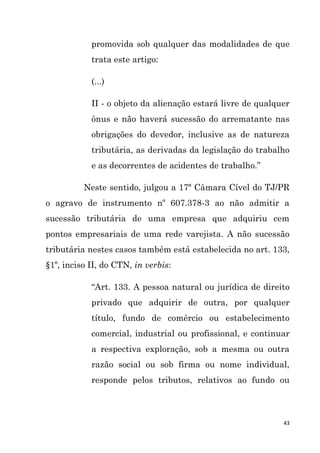 43
promovida sob qualquer das modalidades de que
trata este artigo:
(...)
II - o objeto da alienação estará livre de qualquer
ônus e não haverá sucessão do arrematante nas
obrigações do devedor, inclusive as de natureza
tributária, as derivadas da legislação do trabalho
e as decorrentes de acidentes de trabalho.”
Neste sentido, julgou a 17ª Câmara Cível do TJ/PR
o agravo de instrumento nº 607.378-3 ao não admitir a
sucessão tributária de uma empresa que adquiriu cem
pontos empresariais de uma rede varejista. A não sucessão
tributária nestes casos também está estabelecida no art. 133,
§1º, inciso II, do CTN, in verbis:
“Art. 133. A pessoa natural ou jurídica de direito
privado que adquirir de outra, por qualquer
título, fundo de comércio ou estabelecimento
comercial, industrial ou profissional, e continuar
a respectiva exploração, sob a mesma ou outra
razão social ou sob firma ou nome individual,
responde pelos tributos, relativos ao fundo ou
 