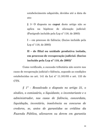 44
estabelecimento adquirido, devidos até a data do
ato:
§ 1o O disposto no caput deste artigo não se
aplica na hipótese de alienação judicial:
(Parágrafo incluído pela Lcp nº 118, de 2005)
I – em processo de falência; (Inciso incluído pela
Lcp nº 118, de 2005)
II – de filial ou unidade produtiva isolada,
em processo de recuperação judicial. (Inciso
incluído pela Lcp nº 118, de 2005)”
Como verificado, a sucessão tributária não ocorre nos
casos de recuperação judicial e falência, segundo as condições
estabelecidas no art. 141 da Lei nº 11.101/05 e art. 133 do
CTN.
§ 1º - Ressalvado o disposto no artigo 31, o
síndico, o comissário, o liquidante, o inventariante e o
administrador, nos casos de falência, concordata,
liquidação, inventário, insolvência ou concurso de
credores, se, antes de garantidos os créditos da
Fazenda Pública, alienarem ou derem em garantia
 
