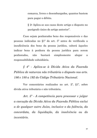 47
comarca, livres e desembargados, quantos bastem
para pagar o débito.
§ 2o Aplica-se aos casos deste artigo o disposto no
parágrafo único do artigo anterior”.
Caso sejam penhorados bens dos responsáveis e das
pessoas indicadas no §1º do art. 5º antes de verificada a
insuficiência dos bens da pessoa jurídica, caberá àqueles
indicar bens à penhora da pessoa jurídica para serem
penhorados, não bastará simplesmente alegar a
responsabilidade subsidiária.
§ 4º - Aplica-se à Dívida Ativa da Fazenda
Pública de natureza não tributária o disposto nos arts.
186 e 188 a 192 do Código Tributário Nacional.
Ver comentários realizados no art. 2º, §1º, sobre
dívida ativa tributária e não tributária.
Art. 5º - A competência para processar e julgar
a execução da Dívida Ativa da Fazenda Pública exclui
a de qualquer outro Juízo, inclusive o da falência, da
concordata, da liquidação, da insolvência ou do
inventário.
 