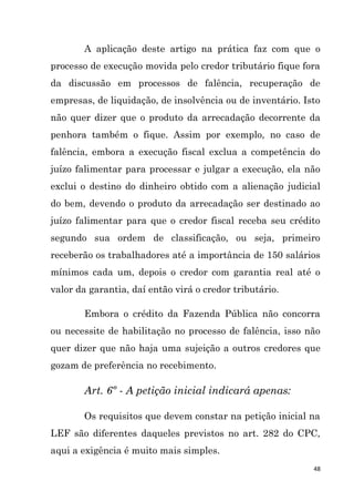 48
A aplicação deste artigo na prática faz com que o
processo de execução movida pelo credor tributário fique fora
da discussão em processos de falência, recuperação de
empresas, de liquidação, de insolvência ou de inventário. Isto
não quer dizer que o produto da arrecadação decorrente da
penhora também o fique. Assim por exemplo, no caso de
falência, embora a execução fiscal exclua a competência do
juízo falimentar para processar e julgar a execução, ela não
exclui o destino do dinheiro obtido com a alienação judicial
do bem, devendo o produto da arrecadação ser destinado ao
juízo falimentar para que o credor fiscal receba seu crédito
segundo sua ordem de classificação, ou seja, primeiro
receberão os trabalhadores até a importância de 150 salários
mínimos cada um, depois o credor com garantia real até o
valor da garantia, daí então virá o credor tributário.
Embora o crédito da Fazenda Pública não concorra
ou necessite de habilitação no processo de falência, isso não
quer dizer que não haja uma sujeição a outros credores que
gozam de preferência no recebimento.
Art. 6º - A petição inicial indicará apenas:
Os requisitos que devem constar na petição inicial na
LEF são diferentes daqueles previstos no art. 282 do CPC,
aqui a exigência é muito mais simples.
 