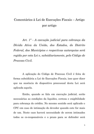 5
Comentários à Lei de Execuções Fiscais – Artigo
por artigo
Art. 1º - A execução judicial para cobrança da
Dívida Ativa da União, dos Estados, do Distrito
Federal, dos Municípios e respectivas autarquias será
regida por esta Lei e, subsidiariamente, pelo Código de
Processo Civil.
A aplicação do Código de Processo Civil é feita de
forma subsidiária a Lei de Execuções Fiscais, isso quer dizer
que na ausência de dispositivo processual desta Lei será
aplicada aquela.
Então, quando se fala em execução judicial, serão
necessárias as condições da liquidez, certeza e exigibilidade
para cobrança do crédito. No mesmo sentido será aplicado o
CPC em caso de intimação do devedor quando este for mais
de um. Neste caso haverá necessidade de serem intimados
todos os co-responsáveis e o prazo para se defender será
 