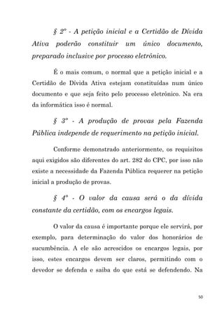 50
§ 2º - A petição inicial e a Certidão de Dívida
Ativa poderão constituir um único documento,
preparado inclusive por processo eletrônico.
É o mais comum, o normal que a petição inicial e a
Certidão de Dívida Ativa estejam constituídas num único
documento e que seja feito pelo processo eletrônico. Na era
da informática isso é normal.
§ 3º - A produção de provas pela Fazenda
Pública independe de requerimento na petição inicial.
Conforme demonstrado anteriormente, os requisitos
aqui exigidos são diferentes do art. 282 do CPC, por isso não
existe a necessidade da Fazenda Pública requerer na petição
inicial a produção de provas.
§ 4º - O valor da causa será o da dívida
constante da certidão, com os encargos legais.
O valor da causa é importante porque ele servirá, por
exemplo, para determinação do valor dos honorários de
sucumbência. A ele são acrescidos os encargos legais, por
isso, estes encargos devem ser claros, permitindo com o
devedor se defenda e saiba do que está se defendendo. Na
 