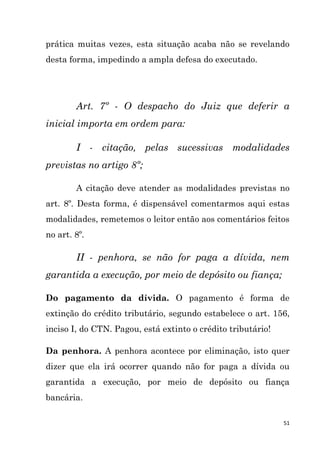 51
prática muitas vezes, esta situação acaba não se revelando
desta forma, impedindo a ampla defesa do executado.
Art. 7º - O despacho do Juiz que deferir a
inicial importa em ordem para:
I - citação, pelas sucessivas modalidades
previstas no artigo 8º;
A citação deve atender as modalidades previstas no
art. 8º. Desta forma, é dispensável comentarmos aqui estas
modalidades, remetemos o leitor então aos comentários feitos
no art. 8º.
II - penhora, se não for paga a dívida, nem
garantida a execução, por meio de depósito ou fiança;
Do pagamento da dívida. O pagamento é forma de
extinção do crédito tributário, segundo estabelece o art. 156,
inciso I, do CTN. Pagou, está extinto o crédito tributário!
Da penhora. A penhora acontece por eliminação, isto quer
dizer que ela irá ocorrer quando não for paga a dívida ou
garantida a execução, por meio de depósito ou fiança
bancária.
 