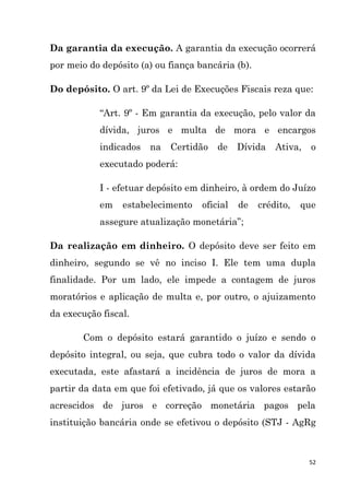 52
Da garantia da execução. A garantia da execução ocorrerá
por meio do depósito (a) ou fiança bancária (b).
Do depósito. O art. 9º da Lei de Execuções Fiscais reza que:
“Art. 9º - Em garantia da execução, pelo valor da
dívida, juros e multa de mora e encargos
indicados na Certidão de Dívida Ativa, o
executado poderá:
I - efetuar depósito em dinheiro, à ordem do Juízo
em estabelecimento oficial de crédito, que
assegure atualização monetária”;
Da realização em dinheiro. O depósito deve ser feito em
dinheiro, segundo se vê no inciso I. Ele tem uma dupla
finalidade. Por um lado, ele impede a contagem de juros
moratórios e aplicação de multa e, por outro, o ajuizamento
da execução fiscal.
Com o depósito estará garantido o juízo e sendo o
depósito integral, ou seja, que cubra todo o valor da dívida
executada, este afastará a incidência de juros de mora a
partir da data em que foi efetivado, já que os valores estarão
acrescidos de juros e correção monetária pagos pela
instituição bancária onde se efetivou o depósito (STJ - AgRg
 