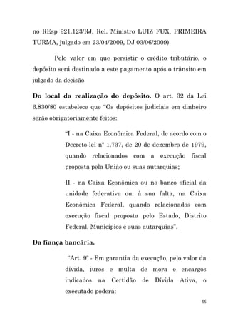 55
no REsp 921.123/RJ, Rel. Ministro LUIZ FUX, PRIMEIRA
TURMA, julgado em 23/04/2009, DJ 03/06/2009).
Pelo valor em que persistir o crédito tributário, o
depósito será destinado a este pagamento após o trânsito em
julgado da decisão.
Do local da realização do depósito. O art. 32 da Lei
6.830/80 estabelece que “Os depósitos judiciais em dinheiro
serão obrigatoriamente feitos:
“I - na Caixa Econômica Federal, de acordo com o
Decreto-lei nº 1.737, de 20 de dezembro de 1979,
quando relacionados com a execução fiscal
proposta pela União ou suas autarquias;
II - na Caixa Econômica ou no banco oficial da
unidade federativa ou, à sua falta, na Caixa
Econômica Federal, quando relacionados com
execução fiscal proposta pelo Estado, Distrito
Federal, Municípios e suas autarquias”.
Da fiança bancária.
“Art. 9º - Em garantia da execução, pelo valor da
dívida, juros e multa de mora e encargos
indicados na Certidão de Dívida Ativa, o
executado poderá:
 