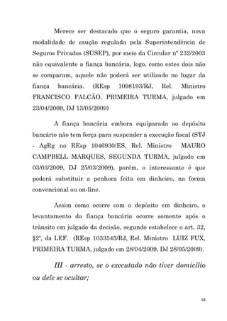 58
Merece ser destacado que o seguro garantia, nova
modalidade de caução regulada pela Superintendência de
Seguros Privados (SUSEP), por meio da Circular nº 232/2003
não equivalente a fiança bancária, logo, como estes dois não
se comparam, aquele não poderá ser utilizado no lugar da
fiança bancária. (REsp 1098193/RJ, Rel. Ministro
FRANCISCO FALCÃO, PRIMEIRA TURMA, julgado em
23/04/2009, DJ 13/05/2009)
A fiança bancária embora equiparada ao depósito
bancário não tem força para suspender a execução fiscal (STJ
- AgRg no REsp 1046930/ES, Rel. Ministro MAURO
CAMPBELL MARQUES, SEGUNDA TURMA, julgado em
03/03/2009, DJ 25/03/2009), porém, o interessante é que
poderá substituir a penhora feita em dinheiro, na forma
convencional ou on-line.
Assim como ocorre com o depósito em dinheiro, o
levantamento da fiança bancária ocorre somente após o
trânsito em julgado da decisão, segundo estabelece o art. 32,
§2º, da LEF. (REsp 1033545/RJ, Rel. Ministro LUIZ FUX,
PRIMEIRA TURMA, julgado em 28/04/2009, DJ 28/05/2009).
III - arresto, se o executado não tiver domicílio
ou dele se ocultar;
 