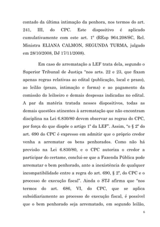 6
contado da última intimação da penhora, nos termos do art.
241, III, do CPC. Este dispositivo é aplicado
cumulativamente com este art. 1º (REsp 964.208/SC, Rel.
Ministra ELIANA CALMON, SEGUNDA TURMA, julgado
em 28/10/2008, DJ 17/11/2008).
Em caso de arrematação a LEF trata dela, segundo o
Superior Tribunal de Justiça “nos arts. 22 e 23, que fixam
apenas regras relativas ao edital (publicação, local e prazo),
ao leilão (prazo, intimação e forma) e ao pagamento da
comissão do leiloeiro e demais despesas indicadas no edital.
A par da matéria tratada nesses dispositivos, todas as
demais questões atinentes à arrematação que não encontram
disciplina na Lei 6.830/80 devem observar as regras do CPC,
por força do que dispõe o artigo 1º da LEF”. Assim, “o § 2º do
art. 690 do CPC é expresso em admitir que o próprio credor
venha a arrematar os bens penhorados. Como não há
previsão na Lei 6.830/80, e o CPC autoriza o credor a
participar do certame, conclui-se que a Fazenda Pública pode
arrematar o bem penhorado, ante a inexistência de qualquer
incompatibilidade entre a regra do art. 690, § 2º, do CPC e o
processo de execução fiscal”. Ainda o STJ afirma que “nos
termos do art. 686, VI, do CPC, que se aplica
subsidiariamente ao processo de execução fiscal, é possível
que o bem penhorado seja arrematado, em segundo leilão,
 