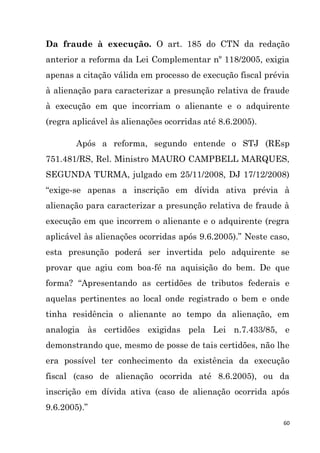 60
Da fraude à execução. O art. 185 do CTN da redação
anterior a reforma da Lei Complementar nº 118/2005, exigia
apenas a citação válida em processo de execução fiscal prévia
à alienação para caracterizar a presunção relativa de fraude
à execução em que incorriam o alienante e o adquirente
(regra aplicável às alienações ocorridas até 8.6.2005).
Após a reforma, segundo entende o STJ (REsp
751.481/RS, Rel. Ministro MAURO CAMPBELL MARQUES,
SEGUNDA TURMA, julgado em 25/11/2008, DJ 17/12/2008)
“exige-se apenas a inscrição em dívida ativa prévia à
alienação para caracterizar a presunção relativa de fraude à
execução em que incorrem o alienante e o adquirente (regra
aplicável às alienações ocorridas após 9.6.2005).” Neste caso,
esta presunção poderá ser invertida pelo adquirente se
provar que agiu com boa-fé na aquisição do bem. De que
forma? “Apresentando as certidões de tributos federais e
aquelas pertinentes ao local onde registrado o bem e onde
tinha residência o alienante ao tempo da alienação, em
analogia às certidões exigidas pela Lei n.7.433/85, e
demonstrando que, mesmo de posse de tais certidões, não lhe
era possível ter conhecimento da existência da execução
fiscal (caso de alienação ocorrida até 8.6.2005), ou da
inscrição em dívida ativa (caso de alienação ocorrida após
9.6.2005).”
 