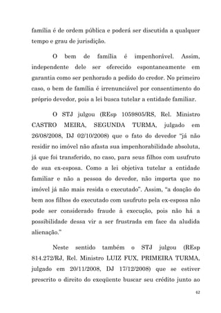 62
família é de ordem pública e poderá ser discutida a qualquer
tempo e grau de jurisdição.
O bem de família é impenhorável. Assim,
independente dele ser oferecido espontaneamente em
garantia como ser penhorado a pedido do credor. No primeiro
caso, o bem de família é irrenunciável por consentimento do
próprio devedor, pois a lei busca tutelar a entidade familiar.
O STJ julgou (REsp 1059805/RS, Rel. Ministro
CASTRO MEIRA, SEGUNDA TURMA, julgado em
26/08/2008, DJ 02/10/2008) que o fato do devedor “já não
residir no imóvel não afasta sua impenhorabilidade absoluta,
já que foi transferido, no caso, para seus filhos com usufruto
de sua ex-esposa. Como a lei objetiva tutelar a entidade
familiar e não a pessoa do devedor, não importa que no
imóvel já não mais resida o executado”. Assim, “a doação do
bem aos filhos do executado com usufruto pela ex-esposa não
pode ser considerado fraude à execução, pois não há a
possibilidade dessa vir a ser frustrada em face da aludida
alienação.”
Neste sentido também o STJ julgou (REsp
814.272/RJ, Rel. Ministro LUIZ FUX, PRIMEIRA TURMA,
julgado em 20/11/2008, DJ 17/12/2008) que se estiver
prescrito o direito do exeqüente buscar seu crédito junto ao
 