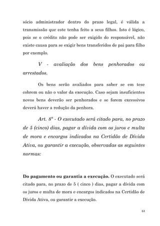 63
sócio administrador dentro do prazo legal, é válida a
transmissão que este tenha feito a seus filhos. Isto é lógico,
pois se o crédito não pode ser exigido do responsável, não
existe causa para se exigir bens transferidos de pai para filho
por exemplo.
V - avaliação dos bens penhorados ou
arrestados.
Os bens serão avaliados para saber se em tese
cobrem ou não o valor da execução. Caso sejam insuficientes
novos bens deverão ser penhorados e se forem excessivos
deverá haver a redução da penhora.
Art. 8º - O executado será citado para, no prazo
de 5 (cinco) dias, pagar a dívida com os juros e multa
de mora e encargos indicados na Certidão de Dívida
Ativa, ou garantir a execução, observadas as seguintes
normas:
Do pagamento ou garantia a execução. O executado será
citado para, no prazo de 5 ( cinco ) dias, pagar a dívida com
os juros e multa de mora e encargos indicados na Certidão de
Dívida Ativa, ou garantir a execução.
 