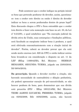 64
Pode acontecer que o credor indique na petição inicial
os bens que pretende penhorar do devedor, assim, questiona-
se: tem o credor este direito ou então é direito do devedor
indicar os bens a serem penhorados dentro do prazo legal?
Esta discussão chegou a STJ e ficou entendido que o credor
tem direito a fazer esta nomeação com base no art. 53, da Lei
nº 8.212/91, o qual estabelece que "Na execução judicial da
dívida ativa da União, suas autarquias e fundações públicas,
será facultado ao exeqüente indicar bens à penhora, a qual
será efetivada concomitantemente com a citação inicial do
devedor". Porém, caberá ao devedor provar que ela está
sendo muito onerosa (art. 620 do CPC) e então indicar outros
bens levando-se em consideração o disposto no art. 11 da
LEF (REsp 1166842/BA, Rel. Ministro HERMAN
BENJAMIN, SEGUNDA TURMA, julgado em 23/03/2010,
DJ 08/04/2010).
Da prescrição. Quando o devedor receber a citação, não
havendo necessidade de contraditório e dilação probatória,
ele poderá apresentar exceção de pré-executividade, se não
houver penhora de bens, para demonstrar que sua dívida
está prescrita (STJ - REsp 1001214/RJ, Rel. Ministro
TEORI ALBINO ZAVASCKI, PRIMEIRA TURMA, julgado
em 03/02/2009, DJe 16/02/2009), assim, não haverá
 