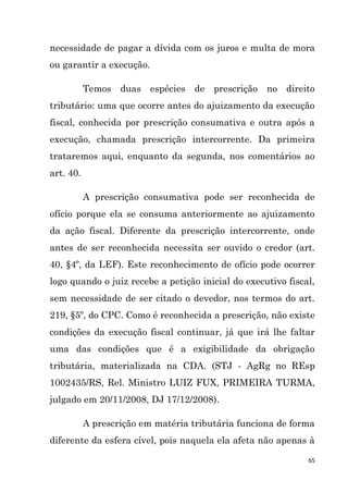 65
necessidade de pagar a dívida com os juros e multa de mora
ou garantir a execução.
Temos duas espécies de prescrição no direito
tributário: uma que ocorre antes do ajuizamento da execução
fiscal, conhecida por prescrição consumativa e outra após a
execução, chamada prescrição intercorrente. Da primeira
trataremos aqui, enquanto da segunda, nos comentários ao
art. 40.
A prescrição consumativa pode ser reconhecida de
ofício porque ela se consuma anteriormente ao ajuizamento
da ação fiscal. Diferente da prescrição intercorrente, onde
antes de ser reconhecida necessita ser ouvido o credor (art.
40, §4º, da LEF). Este reconhecimento de ofício pode ocorrer
logo quando o juiz recebe a petição inicial do executivo fiscal,
sem necessidade de ser citado o devedor, nos termos do art.
219, §5º, do CPC. Como é reconhecida a prescrição, não existe
condições da execução fiscal continuar, já que irá lhe faltar
uma das condições que é a exigibilidade da obrigação
tributária, materializada na CDA. (STJ - AgRg no REsp
1002435/RS, Rel. Ministro LUIZ FUX, PRIMEIRA TURMA,
julgado em 20/11/2008, DJ 17/12/2008).
A prescrição em matéria tributária funciona de forma
diferente da esfera cível, pois naquela ela afeta não apenas à
 