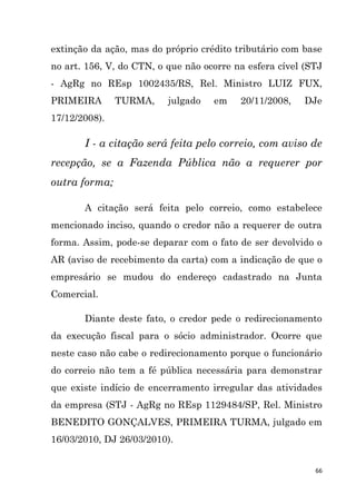 66
extinção da ação, mas do próprio crédito tributário com base
no art. 156, V, do CTN, o que não ocorre na esfera cível (STJ
- AgRg no REsp 1002435/RS, Rel. Ministro LUIZ FUX,
PRIMEIRA TURMA, julgado em 20/11/2008, DJe
17/12/2008).
I - a citação será feita pelo correio, com aviso de
recepção, se a Fazenda Pública não a requerer por
outra forma;
A citação será feita pelo correio, como estabelece
mencionado inciso, quando o credor não a requerer de outra
forma. Assim, pode-se deparar com o fato de ser devolvido o
AR (aviso de recebimento da carta) com a indicação de que o
empresário se mudou do endereço cadastrado na Junta
Comercial.
Diante deste fato, o credor pede o redirecionamento
da execução fiscal para o sócio administrador. Ocorre que
neste caso não cabe o redirecionamento porque o funcionário
do correio não tem a fé pública necessária para demonstrar
que existe indício de encerramento irregular das atividades
da empresa (STJ - AgRg no REsp 1129484/SP, Rel. Ministro
BENEDITO GONÇALVES, PRIMEIRA TURMA, julgado em
16/03/2010, DJ 26/03/2010).
 