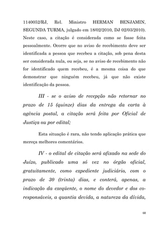 68
1140052/RJ, Rel. Ministro HERMAN BENJAMIN,
SEGUNDA TURMA, julgado em 18/02/2010, DJ 02/03/2010).
Neste caso, a citação é considerada como se fosse feita
pessoalmente. Ocorre que no aviso de recebimento deve ser
identificada a pessoa que recebeu a citação, sob pena desta
ser considerada nula, ou seja, se no aviso de recebimento não
for identificado quem recebeu, é a mesma coisa do que
demonstrar que ninguém recebeu, já que não existe
identificação da pessoa.
III - se o aviso de recepção não retornar no
prazo de 15 (quinze) dias da entrega da carta à
agência postal, a citação será feita por Oficial de
Justiça ou por edital;
Esta situação é rara, não tendo aplicação prática que
mereça melhores comentários.
IV - o edital de citação será afixado na sede do
Juízo, publicado uma só vez no órgão oficial,
gratuitamente, como expediente judiciário, com o
prazo de 30 (trinta) dias, e conterá, apenas, a
indicação da exeqüente, o nome do devedor e dos co-
responsáveis, a quantia devida, a natureza da dívida,
 