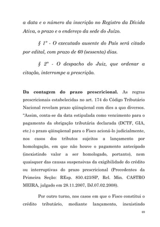69
a data e o número da inscrição no Registro da Dívida
Ativa, o prazo e o endereço da sede do Juízo.
§ 1º - O executado ausente do País será citado
por edital, com prazo de 60 (sessenta) dias.
§ 2º - O despacho do Juiz, que ordenar a
citação, interrompe a prescrição.
Da contagem do prazo prescricional. As regras
prescricionais estabelecidas no art. 174 do Código Tributário
Nacional revelam prazo qüinqüenal com dies a quo diversos.
“Assim, conta-se da data estipulada como vencimento para o
pagamento da obrigação tributária declarada (DCTF, GIA,
etc.) o prazo qüinqüenal para o Fisco acioná-lo judicialmente,
nos casos dos tributos sujeitos a lançamento por
homologação, em que não houve o pagamento antecipado
(inexistindo valor a ser homologado, portanto), nem
quaisquer das causas suspensivas da exigibilidade do crédito
ou interruptivas do prazo prescricional (Precedentes da
Primeira Seção: REsp. 850.423/SP, Rel. Min. CASTRO
MEIRA, julgado em 28.11.2007, DJ.07.02.2008).
Por outro turno, nos casos em que o Fisco constitui o
crédito tributário, mediante lançamento, inexistindo
 